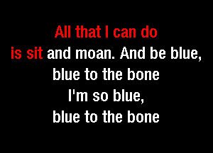 All that I can do
is sit and moan. And be blue,
blue to the bone

I'm so blue,
blue to the bone