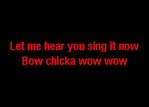 Let me hear you sing it now

Bow chicka wow wow