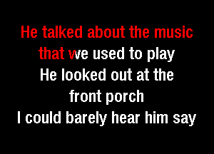 He talked about the music
that we used to play
He looked out at the
front porch
I could barely hear him say