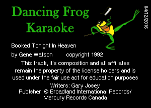 Dancing Frog 4
Karaoke

Boo ked Tonight In Heaven

by Gene Watson copyright 1992

This track, it's composition and all affiliates
remain the property of the license holders and is
used under the fair use act for education purposes

WriterSi Gary Josey
Publsheri (Q Broadland International Records!
Mercury Records Canada

91027le170