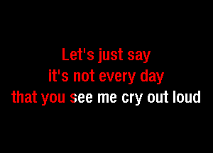 Let's just say

it's not every day
that you see me cry out loud