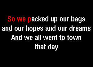 So we packed up our bags
and our hopes and our dreams
And we all went to town
that day