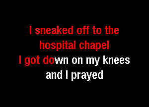 I sneaked off to the
hospital chapel

I got down on my knees
and I prayed
