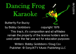 Dancing Frog 4
Karaoke

Butterfly For Buc ky

by Bobby Goldsboro copyright 1978

This track, it's composition and all affiliates

remain the property of the license holders and is
used under the fair use act for education purposes

WriterSi Bobby Goldsboro fDoug Cox
Publsheri (Q SonyfATV Music Publishing LLC

91027le90