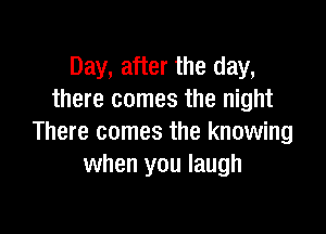 Day, after the day,
there comes the night

There comes the knowing
when you laugh