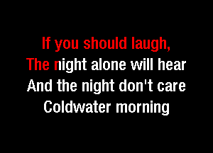 If you should laugh,
The night alone will hear

And the night don't care
Goldwater morning