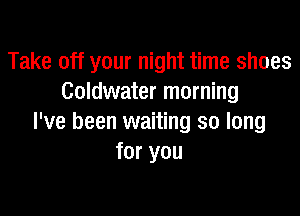 Take off your night time shoes
Goldwater morning

I've been waiting so long
for you