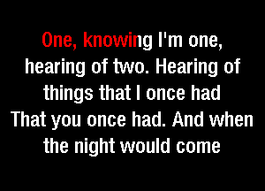 One, knowing I'm one,
hearing of two. Hearing of
things that I once had
That you once had. And when
the night would come