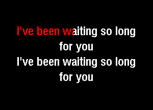 I've been waiting so long
for you

I've been waiting so long
for you