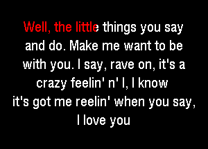 Well, the little things you say
and do. Make me want to be
with you. I say, rave on, it's a
crazy feelin' n' I, I know
it's got me reelin' when you say,
I love you