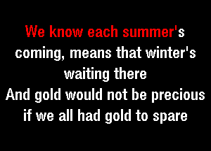 We know each summer's
coming, means that winter's
waiting there
And gold would not be precious
if we all had gold to spare