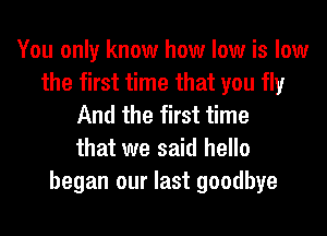 You only know how low is low
the first time that you fly
And the first time
that we said hello
began our last goodbye