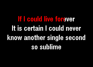 If I could live forever
It is certain I could never

know another single second
so sublime