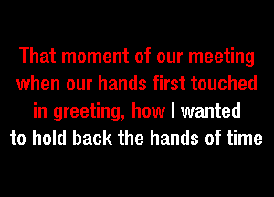 That moment of our meeting
when our hands first touched
in greeting, how I wanted
to hold back the hands of time