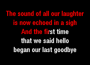 The sound of all our laughter
is now echoed in a sigh
And the first time
that we said hello
began our last goodbye