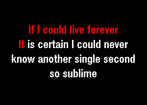 If I could live forever
It is certain I could never

know another single second
so sublime