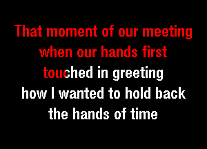 That moment of our meeting
when our hands first
touched in greeting

how I wanted to hold back
the hands of time