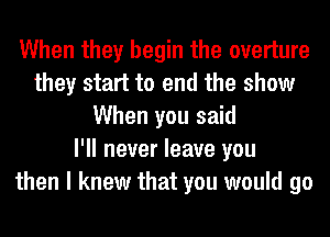 When they begin the overture
they start to end the show
When you said
I'll never leave you
then I knew that you would go