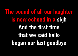The sound of all our laughter
is now echoed in a sigh
And the first time
that we said hello
began our last goodbye