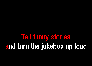 Tell funny stories
and turn the jukebox up loud