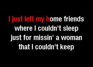 I just left my home friends
where I couldn't sleep
just for missin' a woman
that I couldn't keep