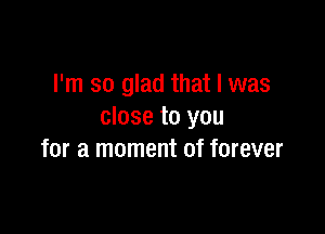 I'm so glad that l was

close to you
for a moment of forever