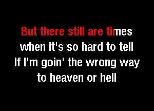 But there still are times
when it's so hard to tell

If I'm goin' the wrong way
to heaven or hell