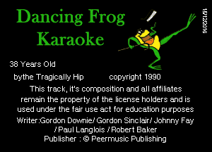 Dancing Frog 4
Karaoke

38 Years Old
bythe Tragically Hip copyright 1990

This track, it's composition and all affiliates
remain the property of the license holders and is
used under the fair use act for education purposes
WriteriGordon Dcrwnief Gordon Sinclair! Johnny Fay

fPaul Langlois fRobert Baker
Publisher I (Q Peermusic Publishing

91062151