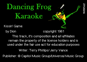 Dancing Frog 4
Karaoke

Kissin' Game

leHZZ

by Dion copyright 1981

This track, it's composition and all affiliates

remain the property of the license holders and is
used under the fair use act for education purposes

Writeri Terry Phillips! Jerry Vance
Publisheri (9 Capitol Music GroupiUniversal Music Group