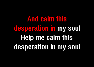 And calm this
desperation in my soul

Help me calm this
desperation in my soul