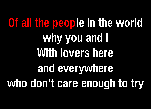 Of all the people in the world
why you and I
With lovers here

and everywhere
who don't care enough to try