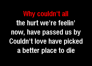 Why couldn't all
the hurt we're feelin'
now, have passed us by
Couldn't love have picked
a better place to die