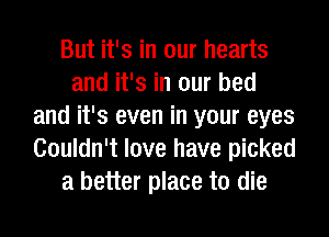 But it's in our hearts
and it's in our bed
and it's even in your eyes
Couldn't love have picked
a better place to die