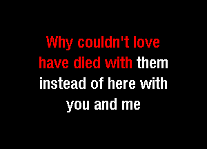 Why couldn't love
have died with them

instead of here with
you and me