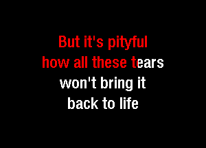 But it's pityful
how all these tears

won't bring it
back to life