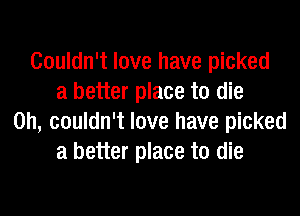 Couldn't love have picked
a better place to die
on, couldn't love have picked
a better place to die