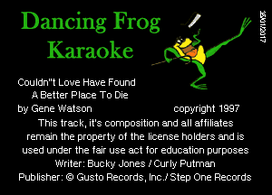 Dancing Frog 4
Karaoke

C0uldnt Love Have Found
A Better Place To Die

by Gene Watson copyright 1997
This track, it's composition and all affiliates
remain the property of the license holders and is
used under the fair use act for education purposes
Writeri Bucky Jones fCurIy Putman
Publisheri (Q Gusto Records, Inc.) Step One Records

1.100103