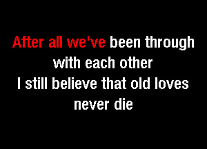 After all we've been through
with each other

I still believe that old loves
never die
