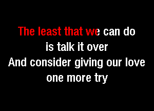 The least that we can do
is talk it over

And consider giving our love
one more try