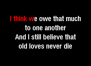 lthink we owe that much
to one another

And I still believe that
old loves never die