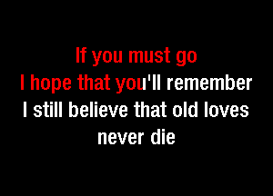If you must go
I hope that you'll remember

I still believe that old loves
never die