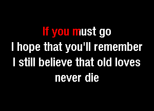 If you must go
I hope that you'll remember

I still believe that old loves
never die