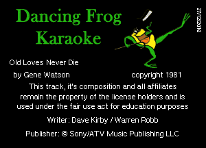 Dancing Frog 4
Karaoke

Old Loves Never Die

by Gene Watson copyright 1981

This track, it's composition and all affiliates

remain the property of the license holders and is
used under the fair use act for education purposes

Writeri Dave Kirby fWarren Robb
Publisheri (Q SonyfATV Music Publishing LLC

leHZZ