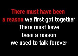 There must have been
a reason we first got together
There must have
been a reason
we used to talk forever