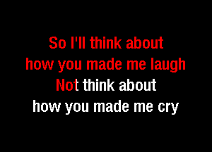 So I'll think about
how you made me laugh

Not think about
how you made me cry