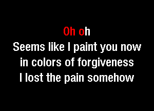 Oh oh
Seems like I paint you now

in colors of forgiveness
I lost the pain somehow