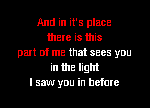 And in it's place
there is this
part of me that sees you

in the light
I saw you in before