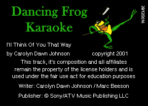 Dancing Frog 4
Karaoke

I'II Think Of You That Way

by Carolyn Dawn Johnson copyright 2001

This track, it's composition and all affiliates

remain the property of the license holders and is
used under the fair use act for education purposes

Writeri Carolyn Dawn Johnson fMarc Beeson
Publisheri (Q SonyfATV Music Publishing LLC

9106421182