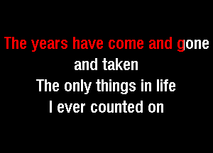 The years have come and gone
and taken

The only things in life
I ever counted on