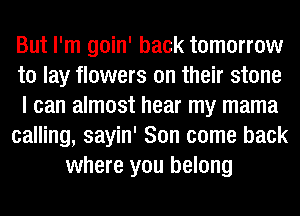 But I'm goin' back tomorrow
to lay flowers on their stone
I can almost hear my mama
calling, sayin' Son come back
where you belong